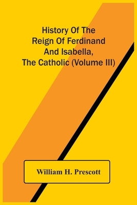 History Of The Reign Of Ferdinand And Isabella, The Catholic (Volume Iii) by H. Prescott, William