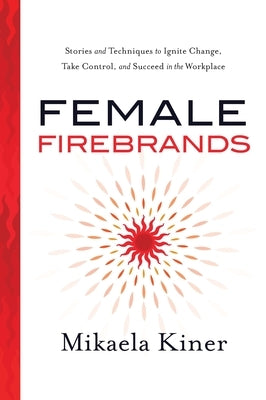 Female Firebrands: Stories and Techniques to Ignite Change, Take Control, and Succeed in the Workplace by Kiner, Mikaela