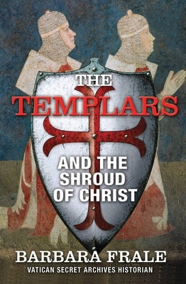 The Templars and the Shroud of Christ: A Priceless Relic in the Dawn of the Christian Era and the Men Who Swore to Protect It by Frale, Barbara
