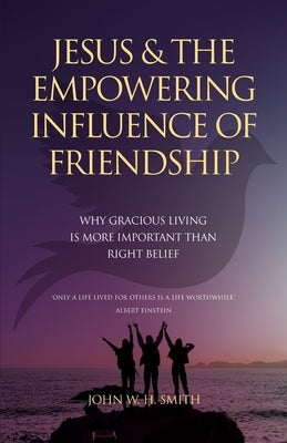 Jesus and The Empowering Influence of Friendship: Why Gracious Living is More Important Than Right Belief by Smith, John W. H.