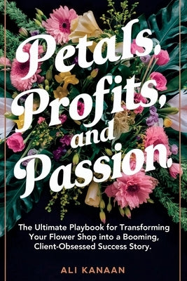 Petals, Profits, and Passion: The Ultimate Playbook for Transforming Your Flower Shop into a Booming, Client-Obsessed Success Story. by Kanaan, Ali