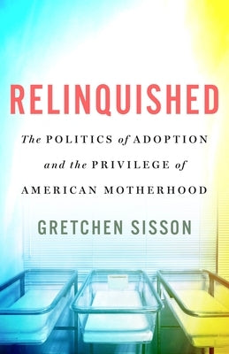Relinquished: The Politics of Adoption and the Privilege of American Motherhood by Sisson, Gretchen