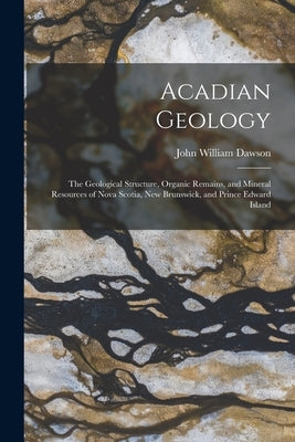 Acadian Geology: The Geological Structure, Organic Remains, and Mineral Resources of Nova Scotia, New Brunswick, and Prince Edward Island by Dawson, John William