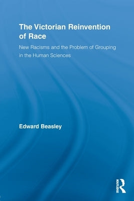The Victorian Reinvention of Race: New Racisms and the Problem of Grouping in the Human Sciences by Beasley, Edward