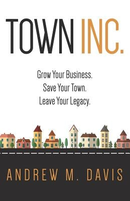 Town INC.: Grow Your Business. Save Your Town. Leave Your Legacy by Davis, Andrew