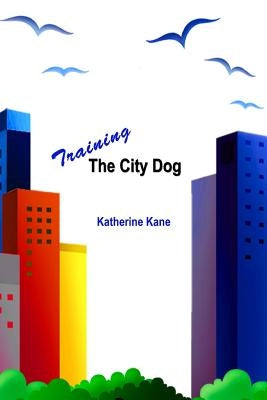 Training The City Dog: Tips For High-Rise Housebreaking, Banishing Barking, Critical Commands, Proper Petiquette, And Uniquely Urban Situatio by Kane, Katherine