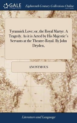 Tyrannick Love; or, the Royal Martyr. A Tragedy. As it is Acted by His Majestie's Servants at the Theatre-Royal. By John Dryden, by Anonymous