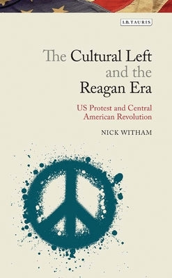 The Cultural Left and the Reagan Era: U.S. Protest and Central American Revolution by Witham, Nick