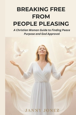 Breaking Free from People Pleasing: A Christian Woman Guide to Finding Peace Purpose and God Approval by Jonez, Janny