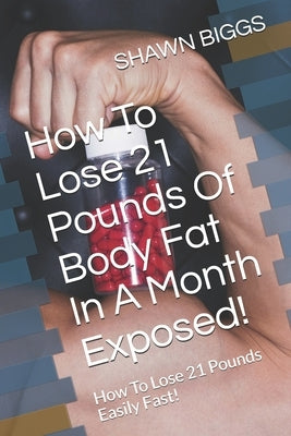 How To Lose 21 Pounds Of Body Fat In A Month Exposed!: How To Lose 21 Pounds Easily Fast! by Biggs, Shawn