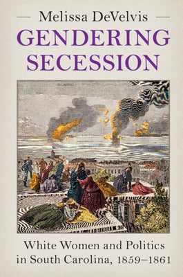 Gendering Secession: White Women and Politics in South Carolina, 1859-1861 by Develvis, Melissa