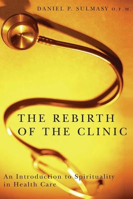 The Rebirth of the Clinic: An Introduction to Spirituality in Health Care by Sulmasy, Daniel P.