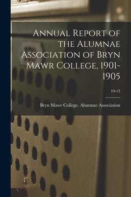 Annual Report of the Alumnae Association of Bryn Mawr College, 1901-1905; 10-13 by Bryn Mawr College Alumnae Association