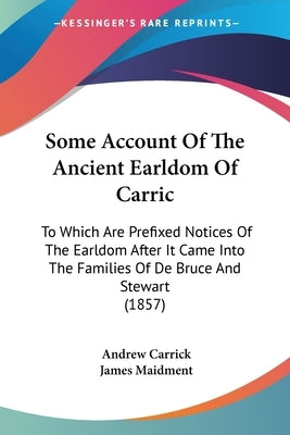 Some Account Of The Ancient Earldom Of Carric: To Which Are Prefixed Notices Of The Earldom After It Came Into The Families Of De Bruce And Stewart (1 by Carrick, Andrew