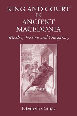 King and Court in Ancient Macedonia: Rivalry, Treason and Conspiracy by Carney, Elizabeth