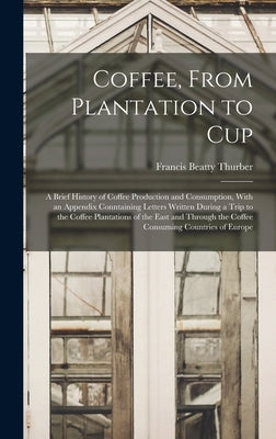 Coffee, From Plantation to Cup: A Brief History of Coffee Production and Consumption, With an Appendix Conntaining Letters Written During a Trip to th by Thurber, Francis Beatty