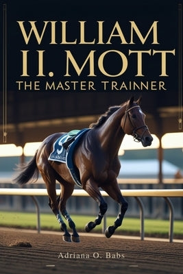 William I. Mott: The Master Trainer: Championing Horses, Shaping Legacies and Defining Excellence in Thoroughbred Racing by O. Babs, Adriana