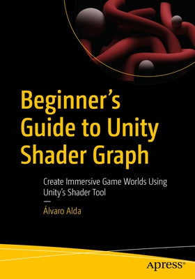 Beginner's Guide to Unity Shader Graph: Create Immersive Game Worlds Using Unity's Shader Tool by Alda, Álvaro