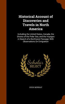 Historical Account of Discoveries and Travels in North America: Including the United States, Canada, the Shores of the Polar Sea, and the Voyages in S by Murray, Hugh