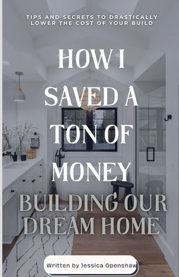How I Saved a Ton of Money Building Our Dream Home: Tips and Secrets to Drastically Lower the Cost of Your Build by Openshaw, Jessica
