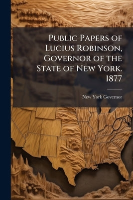 Public Papers of Lucius Robinson, Governor of the State of New York. 1877 by New York Governor, 1877-1879