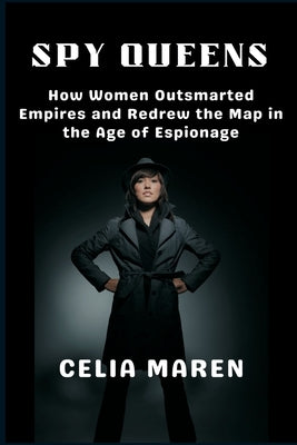 Spy Queens: How Women Outsmarted Empires and Redrew the Map in the Age of Espionage by Maren, Celia