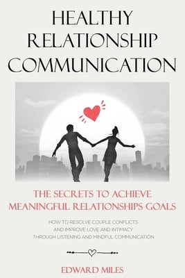 Healthy Relationship Communication: The Secrets To Achieve Meaningful Relationships Goals. How to Avoid Couple Conflicts And Improve Love And Intimacy by Miles, Edward