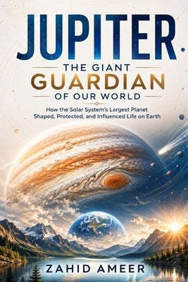 Jupiter: The Giant Guardian of Our World: How the Solar System's Largest Planet Shaped, Protected, and Influenced Life on Earth by Ameer, Zahid