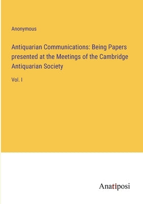 Antiquarian Communications: Being Papers presented at the Meetings of the Cambridge Antiquarian Society: Vol. I by Anonymous