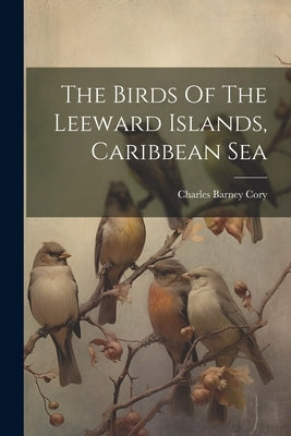 The Birds Of The Leeward Islands, Caribbean Sea by Cory, Charles Barney