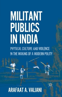 Militant Publics in India: Physical Culture and Violence in the Making of a Modern Polity by Valiani, A.