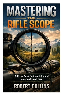 Mastering the Rifle Scope: A Clear Guide to Setup, Alignment, and Confident Use by Collins, Robert