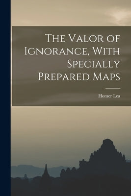 The Valor of Ignorance, With Specially Prepared Maps by Lea, Homer