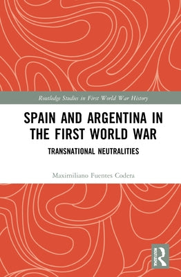 Spain and Argentina in the First World War: Transnational Neutralities by Fuentes Codera, Maximiliano