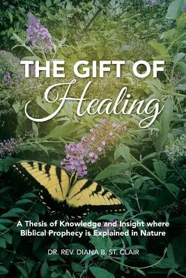 The Gift of Healing: A Thesis of Knowledge and Insight where Biblical Prophecy is Explained in Nature by St Clair, Rev Diana B.