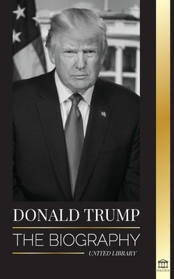 Donald Trump: The biography - The 45th President: From The Art of the Deal To Making America Great Again by Library, United