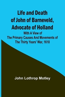 Life and Death of John of Barneveld, Advocate of Holland: with a view of the primary causes and movements of the Thirty Years' War, 1618 by Lothrop Motley, John