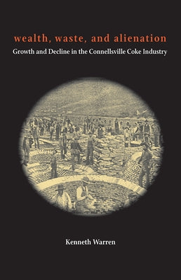 Wealth, Waste, and Alienation: Growth and Decline in the Connellsville Coke Industry by Warren, Kenneth