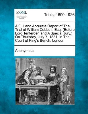 A Full and Accurate Report of the Trial of William Cobbett, Esq. (Before Lord Tenterden and a Special Jury, ) on Thursday, July 7, 1831, in the Cour by Anonymous