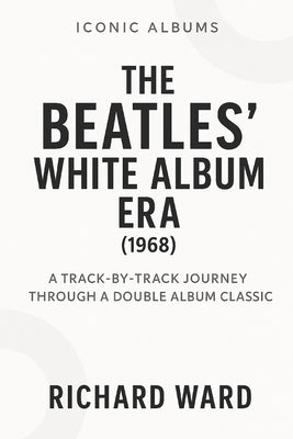Iconic Albums - The Beatles White Album Era (1968): A Track-by-Track Journey Through a Double Album Classic by Ward, Richard