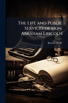The Life and Public Services of Hon. Abraham Lincoln by Bartlett, D. W. (David W. ). 1828-1912