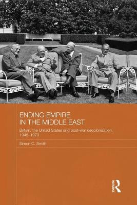 Ending Empire in the Middle East: Britain, the United States and Post-War Decolonization, 1945-1973 by Smith, Simon C.