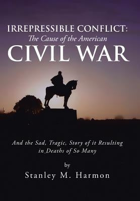 Irrepressible Conflict: The Cause of the American Civil War: And the Sad, Tragic, Story of It Resulting in Deaths of So Many by Harmon, Stanley M.