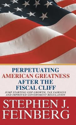 Perpetuating American Greatness after the Fiscal Cliff: Jump Starting GDP Growth, Tax Fairness And Improved Government Regulation by Feinberg, Stephen J.