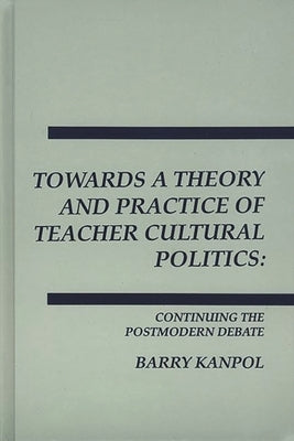 Towards a Theory and Practice of Teacher Cultural Politics: Continuing the Postmodern Debate by Kanpol, Barry