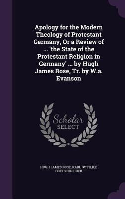 Apology for the Modern Theology of Protestant Germany, Or a Review of ... 'the State of the Protestant Religion in Germany' ... by Hugh James Rose, Tr by Rose, Hugh James