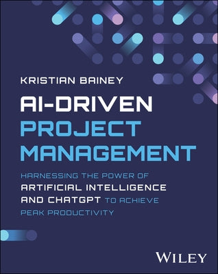 Ai-Driven Project Management: Harnessing the Power of Artificial Intelligence and Chatgpt to Achieve Peak Productivity and Success by Bainey, Kristian