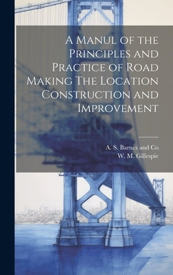 A Manul of the Principles and Practice of Road Making The Location Construction and Improvement by Gillespie, W. M.