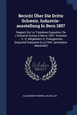 Bericht Über Die Dritte Schweiz. Industrie-ausstellung In Bern 1857: Rapport Sur La Troisième Exposition De L'industrie Suisse À Berne 1857. Erstattet by Bolley, Alexander Pompejus