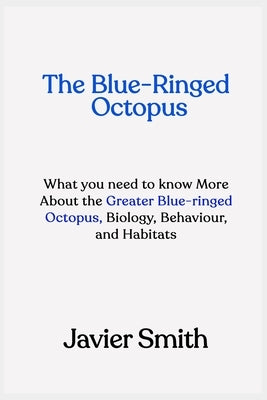 The Blue-Ringed Octopus: What you need to know More About the Greater Blue-ringed Octopus, Biology, Behaviour, and Habitats by Smith, Javier